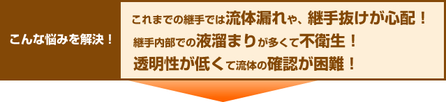 こんな悩みを解決！これまでの継手では流体漏れや、継手抜けが心配！継手内部の液溜まりが多くて不衛生！透明性が低くて流体の確認が困難！