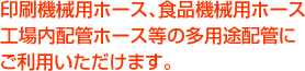 印刷機械用ホース、食品機械用ホース、工場内配管ホース等の多用途配管にご利用いただけます。
