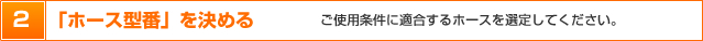 2．「ホース型番」を決める　ご使用条件に適合するホースを選定してください。