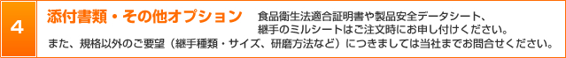 4．添付書類・その他オプション　食品衛生法適合証明書や製品安全データシート、
継手のミルシートはご注文時にお申し付けください。また、規格以外のご要望（継手種類・サイズ、研磨方法など）につきましては当社までお問合せください。